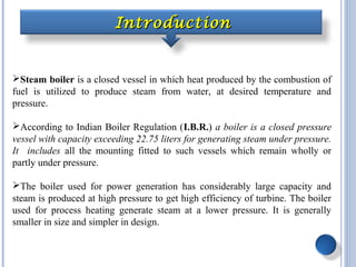 IntroductionIntroduction
Steam boiler is a closed vessel in which heat produced by the combustion of
fuel is utilized to produce steam from water, at desired temperature and
pressure.
According to Indian Boiler Regulation (I.B.R.) a boiler is a closed pressure
vessel with capacity exceeding 22.75 liters for generating steam under pressure.
It includes all the mounting fitted to such vessels which remain wholly or
partly under pressure.
The boiler used for power generation has considerably large capacity and
steam is produced at high pressure to get high efficiency of turbine. The boiler
used for process heating generate steam at a lower pressure. It is generally
smaller in size and simpler in design.
 