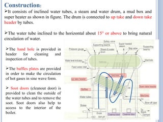 Construction:
It consists of inclined water tubes, a steam and water drum, a mud box and
super heater as shown in figure. The drum is connected to up take and down take
header by tubes.
The water tube inclined to the horizontal about 15° or above to bring natural
circulation of water.
The hand hole is provided in
header for cleaning and
inspection of tubes.
The baffles plates are provided
in order to make the circulation
of hot gases in sine wave form.
 Soot doors (cleanout door) is
provided to clean the outside of
the water tubes and to remove the
soot. Soot doors also help to
access to the interior of the
boiler.
 