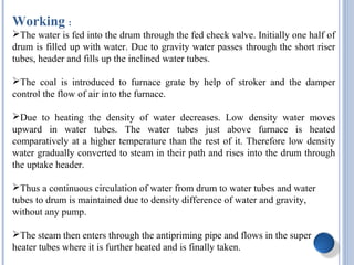 Working :
The water is fed into the drum through the fed check valve. Initially one half of
drum is filled up with water. Due to gravity water passes through the short riser
tubes, header and fills up the inclined water tubes.
The coal is introduced to furnace grate by help of stroker and the damper
control the flow of air into the furnace.
Due to heating the density of water decreases. Low density water moves
upward in water tubes. The water tubes just above furnace is heated
comparatively at a higher temperature than the rest of it. Therefore low density
water gradually converted to steam in their path and rises into the drum through
the uptake header.
Thus a continuous circulation of water from drum to water tubes and water
tubes to drum is maintained due to density difference of water and gravity,
without any pump.
The steam then enters through the antipriming pipe and flows in the super
heater tubes where it is further heated and is finally taken.
 