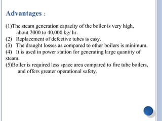 Advantages :
(1)The steam generation capacity of the boiler is very high,
about 2000 to 40,000 kg/ hr.
(2) Replacement of defective tubes is easy.
(3) The draught losses as compared to other boilers is minimum.
(4) It is used in power station for generating large quantity of
steam.
(5)Boiler is required less space area compared to fire tube boilers,
and offers greater operational safety.
 