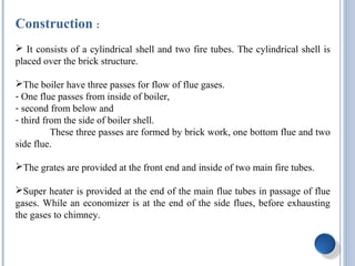 Construction :
 It consists of a cylindrical shell and two fire tubes. The cylindrical shell is
placed over the brick structure.
The boiler have three passes for flow of flue gases.
- One flue passes from inside of boiler,
- second from below and
- third from the side of boiler shell.
These three passes are formed by brick work, one bottom flue and two
side flue.
The grates are provided at the front end and inside of two main fire tubes.
Super heater is provided at the end of the main flue tubes in passage of flue
gases. While an economizer is at the end of the side flues, before exhausting
the gases to chimney.
 