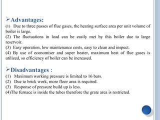 Advantages:
(1) Due to three passes of flue gases, the heating surface area per unit volume of
boiler is large.
(2) The fluctuations in load can be easily met by this boiler due to large
reservoir.
(3) Easy operation, low maintenance costs, easy to clean and inspect.
(4) By use of economiser and super heater, maximum heat of flue gases is
utilized, so efficiency of boiler can be increased.
Disadvantages :
(1) Maximum working pressure is limited to 16 bars.
(2) Due to brick work, more floor area is required.
(3) Response of pressure build up is less.
(4)The furnace is inside the tubes therefore the grate area is restricted.
 