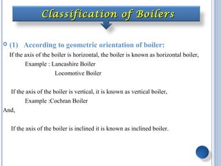 Classification of BoilersClassification of Boilers
 (1) According to geometric orientation of boiler:
If the axis of the boiler is horizontal, the boiler is known as horizontal boiler,
Example : Lancashire Boiler
Locomotive Boiler
If the axis of the boiler is vertical, it is known as vertical boiler,
Example :Cochran Boiler
And,
If the axis of the boiler is inclined it is known as inclined boiler.
 