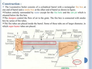 Construction :
 The Locomotive boiler consists of a cylindrical barrel with a rectangular fire box at
one end of barrel and a smoke box at the other end of barrel as shown in figure.
Firebox entirely surrounded by water except for the fire hole and the ash pit which is
situated below the fire box.
The dampers control the flow of air to the grate. The fire box is connected with smoke
box by series of fire tubes.
The fire tubes are placed inside the barrel. Some of these tube are of larger diameter, in
which super heater tubes are placed.
 
