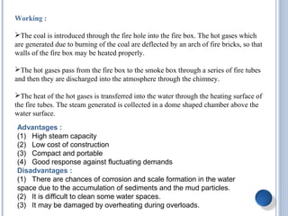 Working :
The coal is introduced through the fire hole into the fire box. The hot gases which
are generated due to burning of the coal are deflected by an arch of fire bricks, so that
walls of the fire box may be heated properly.
The hot gases pass from the fire box to the smoke box through a series of fire tubes
and then they are discharged into the atmosphere through the chimney.
The heat of the hot gases is transferred into the water through the heating surface of
the fire tubes. The steam generated is collected in a dome shaped chamber above the
water surface.
Advantages :
(1) High steam capacity
(2) Low cost of construction
(3) Compact and portable
(4) Good response against fluctuating demands
Disadvantages :
(1) There are chances of corrosion and scale formation in the water
space due to the accumulation of sediments and the mud particles.
(2) It is difficult to clean some water spaces.
(3) It may be damaged by overheating during overloads.
 