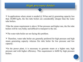 High pressure boilerHigh pressure boiler
 In applications where steam is needed @ 30 bar and @ generating capacity less
than 30,000 kg/hr, the fire tube boilers are considerably cheaper than the water
tube boilers.
But the steam requirement is above 30 bar pressure and higher rate, the fire tube
boilers will be very bulky and difficult to transport to the site.
The water tube boiler are not facing this problem.
 Therefore, water tube boiler are generally preferred for high pressure and high
steam generating capacity whereas fire tube boiler for low pressure and low
capacity.
In the power plant, it is necessary to generate steam at a higher rate, high
pressure and with higher efficiency. This requirement is fulfill by high pressure
boilers.
 