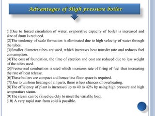Advantages of High pressure boilerAdvantages of High pressure boiler
(1)Due to forced circulation of water, evaporative capacity of boiler is increased and
size of drum is reduced.
(2)The tendency of scale formation is eliminated due to high velocity of water through
the tubes.
(3)Smaller diameter tubes are used, which increases heat transfer rate and reduces fuel
consumption.
(4)The cost of foundation, the time of erection and cost are reduced due to less weight
of the tubes used.
(5)Pressurized combustion is used which increases rate of firing of fuel thus increasing
the rate of heat release.
(6)These boilers are compact and hence less floor space is required.
(7)Due to uniform heating of all parts, there is less chances of overheating.
(8)The efficiency of plant is increased up to 40 to 42% by using high pressure and high
temperature steam.
(9)The steam can be raised quickly to meet the variable load.
(10) A very rapid start from cold is possible.
 