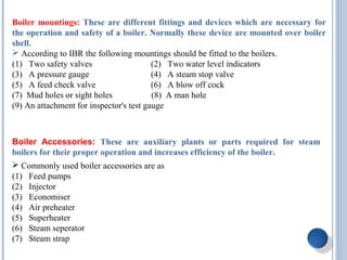 Boiler mountings: These are different fittings and devices which are necessary for
the operation and safety of a boiler. Normally these device are mounted over boiler
shell.
 According to IBR the following mountings should be fitted to the boilers.
(1) Two safety valves (2) Two water level indicators
(3) A pressure gauge (4) A steam stop valve
(5) A feed check valve (6) A blow off cock
(7) Mud holes or sight holes (8) A man hole
(9) An attachment for inspector's test gauge
Boiler Accessories: These are auxiliary plants or parts required for steam
boilers for their proper operation and increases efficiency of the boiler.
 Commonly used boiler accessories are as
(1) Feed pumps
(2) Injector
(3) Economiser
(4) Air preheater
(5) Superheater
(6) Steam seperator
(7) Steam strap
 