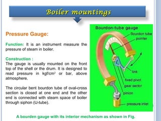Boiler mountingsBoiler mountings
Pressure Gauge:
Function: It is an instrument measure the
pressure of steam in boiler.
Construction :
The gauge is usually mounted on the front
top of the shell or the drum. It is designed to
read pressure in kgf/cm2
or bar, above
atmosphere.
The circular bent bourdon tube of oval-cross
section is closed at one end and the other
end is connected with steam space of boiler
through siphon (U-tube).
A bourden gauge with its interior mechanism as shown in Fig.
 