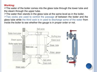 Working:
The water of the boiler comes into the glass tube through the lower tube and
the steam through the upper tube.
The water then stands in the glass tube at the same level as in the boiler.
Two cocks are used to control the passage of between the boiler and the
glass tube while the third cock is in used to discharge some of the water from
inside the boiler to see whether the gauge is in proper order or not.
 