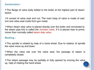 Construction :
The flange of valve body bolted to the boiler at the highest part of steam
space.
It consist of valve seat and nut. The main body of valve is made of cast
iron and valve seat made from gun metal.
When steam stop valve is placed directly over the boiler and connected to
the steam pipe line is called the Junction valve. If it is placed near to prime
mover than normally called steam stop valve.
Working :
The spindle is rotated by help of a hand wheel. Due to rotation of spindle
the valve move up and down.
When the valve sits over the valve seat, the passage of steam is
completely closed.
The steam passage may be partially or fully opened by moving the valve
up, help of rotating the hand wheel.
 
