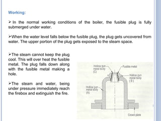 Working:
 In the normal working conditions of the boiler, the fusible plug is fully
submerged under water.
When the water level falls below the fusible plug, the plug gets uncovered from
water. The upper portion of the plug gets exposed to the steam space.
The steam cannot keep the plug
cool. This will over heat the fusible
metal. The plug falls down along
with the fusible metal making a
hole.
The steam and water, being
under pressure immediately reach
the firebox and extinguish the fire.
 