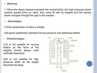 • Working:
 When the steam pressure exceeds the normal limits, this high pressure steam
creates upward force on valve, thus valve lift with its weights and the excess
steam escapes through the pipe to the outside.
• Advantages :
(1)The construction of valve is simple.
(2)It gives satisfactory operation for low pressure and stationary boilers.
• Disadvantages :
(1)It is not suitable for moving
boilers as the force of the
weights should always work
vertically downward.
(2)It is not suitable for high
pressure boiler as the weight
becomes too large.
 