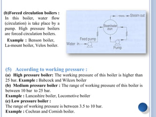 (b)Forced circulation boilers :
In this boiler, water flow
(circulation) is take place by a
pump. High pressure boilers
are forced circulation boilers.
Example : Benson boiler,
La-mount boiler, Velox boiler.
(5) According to working pressure :
(a) High pressure boiler: The working pressure of this boiler is higher than
25 bar. Example : Babcock and Wilcox boiler
(b) Medium pressure boiler : The range of working pressure of this boiler is
between 10 bar to 25 bar.
Example : Lancashire boiler, Locomotive boiler
(c) Low pressure boiler :
The range of working pressure is between 3.5 to 10 bar.
Example : Cochran and Cornish boiler.
 