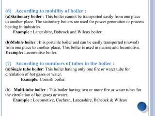 (6) According to mobility of boiler :
(a)Stationary boiler : This boiler cannot be transported easily from one place
to another place. The stationary boilers are used for power generation or process
heating in industries.
Example : Lancashire, Babcock and Wilcox boiler.
(b)Mobile boiler : It is portable boiler and can be easily transported (moved)
from one place to another place. This boiler is used in marine and locomotive.
Example: Locomotive boiler.
(7) According to numbers of tubes in the boiler :
(a)Single tube boiler: This boiler having only one fire or water tube for
circulation of hot gases or water.
Example: Cornish boiler.
(b) Multi-tube boiler : This boiler having two or more fire or water tubes for
the circulation of hot gases or water.
Example : Locomotive, Cochran, Lancashire, Babcock & Wilcox
 