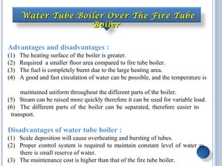 Advantages and disadvantages :
(1) The heating surface of the boiler is greater.
(2) Required a smaller floor area compared to fire tube boiler.
(3) The fuel is completely burnt due to the large heating area.
(4) A good and fast circulation of water can be possible, and the temperature is
maintained uniform throughout the different parts of the boiler.
(5) Steam can be raised more quickly therefore it can be used for variable load.
(6) The different parts of the boiler can be separated, therefore easier to
transport.
Disadvantages of water tube boiler :
(1) Scale deposition will cause overheating and bursting of tubes.
(2) Proper control system is required to maintain constant level of water as
there is small reserve of water.
(3) The maintenance cost is higher than that of the fire tube boiler.
Water Tube Boiler Over The Fire TubeWater Tube Boiler Over The Fire Tube
BoilerBoiler
 