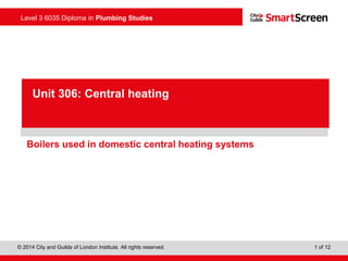 Level 3 6035 Diploma in Plumbing Studies
© 2014 City and Guilds of London Institute. All rights reserved. 1 of 12
PowerPointpresentation
Boilers used in domestic central heating systems
Unit 306: Central heating
 