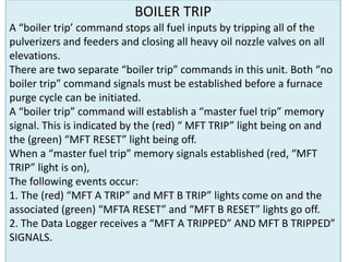 BOILER TRIP
A “boiler trip’ command stops all fuel inputs by tripping all of the
pulverizers and feeders and closing all heavy oil nozzle valves on all
elevations.
There are two separate “boiler trip” commands in this unit. Both “no
boiler trip” command signals must be established before a furnace
purge cycle can be initiated.
A “boiler trip” command will establish a “master fuel trip” memory
signal. This is indicated by the (red) “ MFT TRIP” light being on and
the (green) “MFT RESET” light being off.
When a “master fuel trip” memory signals established (red, “MFT
TRIP” light is on),
The following events occur:
1. The (red) “MFT A TRIP” and MFT B TRIP” lights come on and the
associated (green) “MFTA RESET” and “MFT B RESET” lights go off.
2. The Data Logger receives a “MFT A TRIPPED” AND MFT B TRIPPED”
SIGNALS.
 