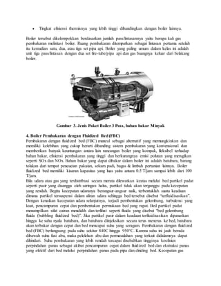  Tingkat efisiensi thermisnya yang lebih tinggi dibandingkan dengan boiler lainnya.
Boiler tersebut dikelompokkan berdasarkan jumlah pass/lintasannya yaitu berapa kali gas
pembakaran melintasi boiler. Ruang pembakaran ditempatkan sebagai lintasan pertama setelah
itu kemudian satu, dua, atau tiga set pipa api. Boiler yang paling umum dalam kelas ini adalah
unit tiga pass/lintasan dengan dua set fire-tube/pipa api dan gas buangnya keluar dari belakang
boiler.
Gambar 3. Jenis Paket Boiler 3 Pass, bahan bakar Minyak
4. Boiler Pembakaran dengan Fluidized Bed(FBC)
Pembakaran dengan fluidized bed (FBC) muncul sebagai alternatif yang memungkinkan dan
memiliki kelebihan yang cukup berarti dibanding sistem pembakaran yang konvensional dan
memberikan banyak keuntungan antara lain rancangan boiler yang kompak, fleksibel terhadap
bahan bakar, efisiensi pembakaran yang tinggi dan berkurangnya emisi polutan yang merugikan
seperti SOx dan NOx. Bahan bakar yang dapat dibakar dalam boiler ini adalah batubara, barang
tolakan dari tempat pencucian pakaian, sekam padi, bagas & limbah pertanian lainnya. Boiler
fluidized bed memiliki kisaran kapasitas yang luas yaitu antara 0.5 T/jam sampai lebih dari 100
T/jam.
Bila udara atau gas yang terdistribusi secara merata dilewatkan keatas melalui bed partikel padat
seperti pasir yang disangga oleh saringan halus, partikel tidak akan terganggu pada kecepatan
yang rendah. Begitu kecepatan udaranya berangsur-angsur naik, terbentuklah suatu keadaan
dimana partikel tersuspensi dalam aliran udara sehingga bed tersebut disebut “terfluidisasikan”.
Dengan kenaikan kecepatan udara selanjutnya, terjadi pembentukan gelembung, turbulensi yang
kuat, pencampuran cepat dan pembentukan permukaan bed yang rapat. Bed partikel padat
menampilkan sifat cairan mendidih dan terlihat seperti fluida yang disebut “bed gelembung
fluida (bubbling fluidized bed)”. Jika partikel pasir dalam keadaan terfluidisasikan dipanaskan
hingga ke suhu nyala batubara, dan batubara diinjeksikan secara terus menerus ke bed, batubara
akan terbakar dengan cepat dan bed mencapai suhu yang seragam. Pembakaran dengan fluidized
bed (FBC) berlangsung pada suhu sekitar 840C hingga 950°C. Karena suhu ini jauh berada
dibawah suhu fusi abu, maka pelelehan abu dan permasalahan yang terkait didalamnya dapat
dihindari. Suhu pembakaran yang lebih rendah tercapai disebabkan tingginya koefisien
perpindahan panas sebagai akibat pencampuran cepat dalam fluidized bed dan ekstraksi panas
yang efektif dari bed melalui perpindahan panas pada pipa dan dinding bed. Kecepatan gas
 