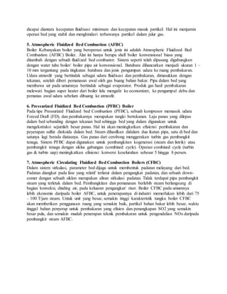dicapai diantara kecepatan fluidisasi minimum dan kecepatan masuk partikel. Hal ini menjamin
operasi bed yang stabil dan menghindari terbawanya partikel dalam jalur gas.
5. Atmospheric Fluidized Bed Combustion (AFBC)
Boiler Kebanyakan boiler yang beroperasi untuk jenis ini adalah Atmospheric Fluidized Bed
Combustion (AFBC) Boiler. Alat ini hanya berupa shell boiler konvensional biasa yang
ditambah dengan sebuah fluidized bed combustor. Sistem seperti telah dipasang digabungkan
dengan water tube boiler/ boiler pipa air konvensional. Batubara dihancurkan menjadi ukuran 1 –
10 mm tergantung pada tingkatan batubara dan jenis pengumpan udara ke ruang pembakaran.
Udara atmosfir yang bertindak sebagai udara fluidisasi dan pembakaran, dimasukkan dengan
tekanan, setelah diberi pemanasan awal oleh gas buang bahan bakar. Pipa dalam bed yang
membawa air pada umumnya bertindak sebagai evaporator. Produk gas hasil pembakaran
melewati bagian super heater dari boiler lalu mengalir ke economizer, ke pengumpul debu dan
pemanas awal udara sebelum dibuang ke atmosfir.
6. Pressurized Fluidized Bed Combustion (PFBC) Boiler
Pada tipe Pressurized Fluidized bed Combustion (PFBC), sebuah kompresor memasok udara
Forced Draft (FD), dan pembakarnya merupakan tangki bertekanan. Laju panas yang dilepas
dalam bed sebanding dengan tekanan bed sehingga bed yang dalam digunakan untuk
mengekstraksi sejumlah besar panas. Hal ini akan meningkatkan efisiensi pembakaran dan
peyerapan sulfur dioksida dalam bed. Steam dihasilkan didalam dua ikatan pipa, satu di bed dan
satunya lagi berada diatasnya. Gas panas dari cerobong menggerakan turbin gas pembangkit
tenaga. Sistem PFBC dapat digunakan untuk pembangkitan kogenerasi (steam dan listrik) atau
pembangkit tenaga dengan siklus gabungan (combined cycle). Operasi combined cycle (turbin
gas & turbin uap) meningkatkan efisiensi konversi keseluruhan sebesar 5 hingga 8 persen.
7. Atmospheric Circulating Fluidized Bed Combustion Boilers (CFBC)
Dalam sistem sirkulasi, parameter bed dijaga untuk membentuk padatan melayang dari bed.
Padatan diangkat pada fase yang relatif terlarut dalam pengangkat padatan, dan sebuah down-
comer dengan sebuah siklon merupakan aliran sirkulasi padatan. Tidak terdapat pipa pembangkit
steam yang terletak dalam bed. Pembangkitan dan pemanasan berlebih steam berlangsung di
bagian konveksi, dinding air, pada keluaran pengangkat/ riser. Boiler CFBC pada umumnya
lebih ekonomis daripada boiler AFBC, untuk penerapannya di industri memerlukan lebih dari 75
– 100 T/jam steam. Untuk unit yang besar, semakin tinggi karakteristik tungku boiler CFBC
akan memberikan penggunaan ruang yang semakin baik, partikel bahan bakar lebih besar, waktu
tinggal bahan penyerap untuk pembakaran yang efisien dan penangkapan SO2 yang semakin
besar pula, dan semakin mudah penerapan teknik pembakaran untuk pengendalian NOx daripada
pembangkit steam AFBC.
 