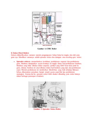 Gambar 4. CFBC Boiler
8. Stoker Fired Boilers
Stokers diklasifikasikan menurut metode pengumpanan bahan bakar ke tungku dan oleh jenis
grate nya. Klasifikasi utamanya adalah spreader stoker dan chaingate atau traveling-gate stoker.
 Spreader stokers : memanfaatkan kombinasi pembakaran suspensi dan pembakaran
grate. Batubara diumpankan secara kontinyu ke tungku diatas bed pembakaran batubara.
Batubara yang halus dibakar dalam suspensi; partikel yang lebih besar akan jatuh ke
grate, dimana batubara ini akan dibakar dalam bed batubara yang tipis dan pembakaran
cepat. Metode pembakaran ini memberikan fleksibilitas yang baik terhadap fluktuasi
beban, dikarenakan penyalaan hampir terjadi secara cepat bila laju pembakaran
meningkat. Karena hal ini, spreader stoker lebih disukai dibanding jenis stoker lainnya
dalam berbagai penerapan di industri.
Gambar 5. Spreader Stoker Boiler
 
