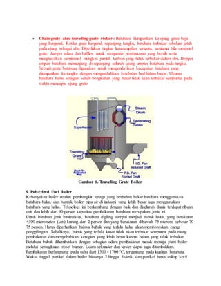  Chain-grate atau traveling-grate stoker : Batubara diumpankan ke ujung grate baja
yang bergerak. Ketika grate bergerak sepanjang tungku, batubara terbakar sebelum jatuh
pada ujung sebagai abu. Diperlukan tingkat keterampilan tertentu, terutama bila menyetel
grate, damper udara dan baffles, untuk menjamin pembakaran yang bersih serta
menghasilkan seminimal mungkin jumlah karbon yang tidak terbakar dalam abu. Hopper
umpan batubara memanjang di sepanjang seluruh ujung umpan batubara pada tungku.
Sebuah grate batubara digunakan untuk mengendalikan kecepatan batubara yang
diumpankan ke tungku dengan mengendalikan ketebalan bed bahan bakar. Ukuran
batubara harus seragam sebab bongkahan yang besar tidak akan terbakar sempurna pada
waktu mencapai ujung grate.
Gambar 6. Traveling Grate Boiler
9. Pulverized Fuel Boiler
Kebanyakan boiler stasiun pembangkit tenaga yang berbahan bakar batubara menggunakan
batubara halus, dan banyak boiler pipa air di industri yang lebih besar juga menggunakan
batubara yang halus. Teknologi ini berkembang dengan baik dan diseluruh dunia terdapat ribuan
unit dan lebih dari 90 persen kapasitas pembakaran batubara merupakan jenis ini.
Untuk batubara jenis bituminous, batubara digiling sampai menjadi bubuk halus, yang berukuran
+300 micrometer (μm) kurang dari 2 persen dan yang berukuran dibawah 75 microns sebesar 70-
75 persen. Harus diperhatikan bahwa bubuk yang terlalu halus akan memboroskan energi
penggilingan. Sebaliknya, bubuk yang terlalu kasar tidak akan terbakar sempurna pada ruang
pembakaran dan menyebabkan kerugian yang lebih besar karena bahan yang tidak terbakar.
Batubara bubuk dihembuskan dengan sebagian udara pembakaran masuk menuju plant boiler
melalui serangkaian nosel burner. Udara sekunder dan tersier dapat juga ditambahkan.
Pembakaran berlangsung pada suhu dari 1300 - 1700 °C, tergantung pada kualitas batubara.
Waktu tinggal partikel dalam boiler biasanya 2 hingga 5 detik, dan partikel harus cukup kecil
 