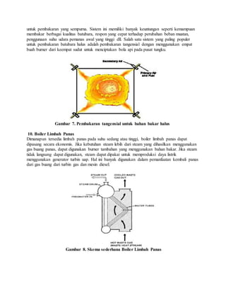 untuk pembakaran yang sempurna. Sistem ini memiliki banyak keuntungan seperti kemampuan
membakar berbagai kualitas batubara, respon yang cepat terhadap perubahan beban muatan,
penggunaan suhu udara pemanas awal yang tinggi dll. Salah satu sistem yang paling populer
untuk pembakaran batubara halus adalah pembakaran tangensial dengan menggunakan empat
buah burner dari keempat sudut untuk menciptakan bola api pada pusat tungku.
Gambar 7. Pembakaran tangensial untuk bahan bakar halus
10. Boiler Limbah Panas
Dimanapun tersedia limbah panas pada suhu sedang atau tinggi, boiler limbah panas dapat
dipasang secara ekonomis. Jika kebutuhan steam lebih dari steam yang dihasilkan menggunakan
gas buang panas, dapat digunakan burner tambahan yang menggunakan bahan bakar. Jika steam
tidak langsung dapat digunakan, steam dapat dipakai untuk memproduksi daya listrik
menggunakan generator turbin uap. Hal ini banyak digunakan dalam pemanfaatan kembali panas
dari gas buang dari turbin gas dan mesin diesel.
Gambar 8. Skema sederhana Boiler Limbah Panas
 