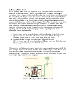11. Pemanas Fluida Termis
Saat ini, pemanas fluida termis telah digunakan secara luas dalam berbagai penerapan untuk
pemanasan proses tidak langsung. Dengan menggunakan fluida petroleum sebagai media
perpindahan panas, pemanas tersebut memberikan suhu yang konstan. Sistem pembakaran terdiri
dari sebuah fixed grate dengan susunan draft mekanis. Pemanas fluida termis modern berbahan
bakar minyak terdiri dari sebuah kumparan ganda, konstruksi tiga pass dan dipasang dengan
sistem jet tekanan. Fluida termis, yang bertindak sebagai pembawa panas, dipanaskan dalam
pemanas dan disirkulasikan melalui peralatan pengguna. Disini fluida memindahkn panas untuk
proses melalui penukar panas, kemudian fluidanya dikembalikan ke pemanas. Aliran fluida
termis pada ujung pemakai dikendalikan oleh katup pengendali yang dioperasikan secara
pneumatis, berdasarkan suhu operasi. Pemanas beroperasi pada api yang tinggi atau rendah
tergantung pada suhu minyak yang kembali yang bervariasi tergantung beban sistem.
Keuntungan pemanas tersebut adalah:
 Operasi sistem tertutup dengan kehilangan minimum dibanding dengan boiler steam.
 Operasi sistem tidak bertekanan bahkan untuk suhu sekitar 250 0C dibandingkan
kebutuhan tekanan steam 40 kg/cm2 dalam sistem steam yang sejenis.
 Penyetelan kendali otomatis, yang memberikan fleksibilitas operasi.
 Efisiensi termis yang baik karena tidak adanya kehilangan panas yang diakibatkan oleh
blowdown, pembuangan kondensat dan flash steam.
Faktor ekonomi keseluruhan dari pemanas fluida termis tergantung pada penerapan spesifik dan
dasar acuannya. Pemanas fluida thermis berbahan bakar batubara dengan kisaran efisiensi panas
55-65 persen merupakan yang paling nyaman digunakan dibandingkan dengan hampir
kebanyakan boiler. Penggabungan peralatan pemanfaatan kembali panas dalam gas buang akan
mempertinggi tingkat efisiensi termis selanjutnya.
Gambar 9. Konfigurasi Pemanas Fluida Termis
 