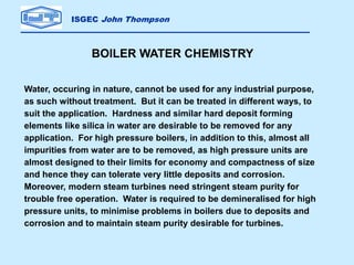 ISGEC John Thompson
BOILER WATER CHEMISTRY
Water, occuring in nature, cannot be used for any industrial purpose,
as such without treatment. But it can be treated in different ways, to
suit the application. Hardness and similar hard deposit forming
elements like silica in water are desirable to be removed for any
application. For high pressure boilers, in addition to this, almost all
impurities from water are to be removed, as high pressure units are
almost designed to their limits for economy and compactness of size
and hence they can tolerate very little deposits and corrosion.
Moreover, modern steam turbines need stringent steam purity for
trouble free operation. Water is required to be demineralised for high
pressure units, to minimise problems in boilers due to deposits and
corrosion and to maintain steam purity desirable for turbines.
 