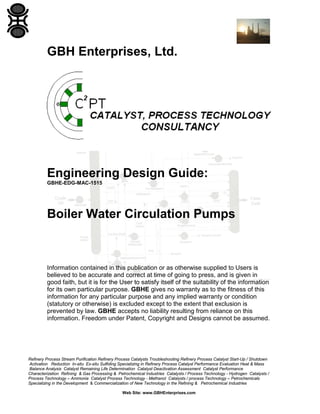 GBH Enterprises, Ltd.

Engineering Design Guide:
GBHE-EDG-MAC-1515

Boiler Water Circulation Pumps

Information contained in this publication or as otherwise supplied to Users is
believed to be accurate and correct at time of going to press, and is given in
good faith, but it is for the User to satisfy itself of the suitability of the information
for its own particular purpose. GBHE gives no warranty as to the fitness of this
information for any particular purpose and any implied warranty or condition
(statutory or otherwise) is excluded except to the extent that exclusion is
prevented by law. GBHE accepts no liability resulting from reliance on this
information. Freedom under Patent, Copyright and Designs cannot be assumed.

Refinery Process Stream Purification Refinery Process Catalysts Troubleshooting Refinery Process Catalyst Start-Up / Shutdown
Activation Reduction In-situ Ex-situ Sulfiding Specializing in Refinery Process Catalyst Performance Evaluation Heat & Mass
Balance Analysis Catalyst Remaining Life Determination Catalyst Deactivation Assessment Catalyst Performance
Characterization Refining & Gas Processing & Petrochemical Industries Catalysts / Process Technology - Hydrogen Catalysts /
Process Technology – Ammonia Catalyst Process Technology - Methanol Catalysts / process Technology – Petrochemicals
Specializing in the Development & Commercialization of New Technology in the Refining & Petrochemical Industries
Web Site: www.GBHEnterprises.com

 