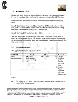 5.1

Mechanical Seals

Mechanical seals should be specified for normal pump inlet pressures between
21 and 43 bar abs and are preferred for pressures between 6 and 21 bar abs.
Below 6 bar abs treat boiler circulation pump seals as boiler feedwater pump
seals.
Specify Borg Warner Mechanical Seal Type D or DRT to material code 5H4A
(BW) with a seal water heat exchanger to Bulletin 1860-15 with Inconel tubing
(austenitic stainless steel tubing is NOT acceptable).
Specify the Type DHT seal where DN > 4000.
The seal flush water heat exchanger is mounted ABOVE the seal in order to
promote thermosyphon action. The particles of iron oxide that characteristically
contaminate boiler circulating water are trapped by the magnetic separator in the
seal water system.

5.2

Soft-packed Glands

The application limits are tabulated below:
Pressure
Size
Arrangement.

P<6
DN < 3000
Cooling jacket
around packing
box

P < 12
PDN < 18000

12 < P < 21
PDN < 42000
(1) Cooling
jacket
around
packing
box
(2) Cooled
flush
injected
through
lantern ring

Notes:
(a)

DN values up to 3 times the above values are technically possible but at
much higher life-cycle cost.

Refinery Process Stream Purification Refinery Process Catalysts Troubleshooting Refinery Process Catalyst Start-Up / Shutdown
Activation Reduction In-situ Ex-situ Sulfiding Specializing in Refinery Process Catalyst Performance Evaluation Heat & Mass
Balance Analysis Catalyst Remaining Life Determination Catalyst Deactivation Assessment Catalyst Performance
Characterization Refining & Gas Processing & Petrochemical Industries Catalysts / Process Technology - Hydrogen Catalysts /
Process Technology – Ammonia Catalyst Process Technology - Methanol Catalysts / process Technology – Petrochemicals
Specializing in the Development & Commercialization of New Technology in the Refining & Petrochemical Industries
Web Site: www.GBHEnterprises.com

 