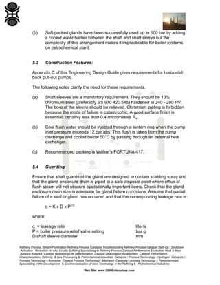 (b)

Soft-packed glands have been successfully used up to 100 bar by adding
a cooled water barrier between the shaft and shaft sleeve but the
complexity of this arrangement makes it impracticable for boiler systems
on petrochemical plant.

5.3

Construction Features:

Appendix C of this Engineering Design Guide gives requirements for horizontal
back pull-out pumps.
The following notes clarify the need for these requirements.
(a)

Shaft sleeves are a mandatory requirement. They should be 13%
chromium steel (preferably BS 970 420 545) hardened to 240 - 280 HV.
The bore of the sleeve should be relieved. Chromium plating is forbidden
because the mode of failure is catastrophic. A good surface finish is
essential, certainly less than 0.4 micrometers Ra.

(b)

Cool flush water should be injected through a lantern ring when the pump
inlet pressure exceeds 12 bar abs. This flush is taken from the pump
discharge and cooled below 50°C by passing through an external heat
exchanger.

(c)

Recommended packing is Walker's FORTUNA 417.

5.4

Guarding

Ensure that shaft guards at the gland are designed to contain scalding spray and
that the gland enclosure drain is piped to a safe disposal point where efflux of
flash steam will not obscure operationally important items. Check that the gland
enclosure drain size is adequate for gland failure conditions. Assume that partial
failure of a seal or gland has occurred and that the corresponding leakage rate is:
q = K x D x P1/2
where:
q = leakage rate
P = boiler pressure relief valve setting
D shaft sleeve diameter

liter/s
bar g
mm

Refinery Process Stream Purification Refinery Process Catalysts Troubleshooting Refinery Process Catalyst Start-Up / Shutdown
Activation Reduction In-situ Ex-situ Sulfiding Specializing in Refinery Process Catalyst Performance Evaluation Heat & Mass
Balance Analysis Catalyst Remaining Life Determination Catalyst Deactivation Assessment Catalyst Performance
Characterization Refining & Gas Processing & Petrochemical Industries Catalysts / Process Technology - Hydrogen Catalysts /
Process Technology – Ammonia Catalyst Process Technology - Methanol Catalysts / process Technology – Petrochemicals
Specializing in the Development & Commercialization of New Technology in the Refining & Petrochemical Industries
Web Site: www.GBHEnterprises.com

 