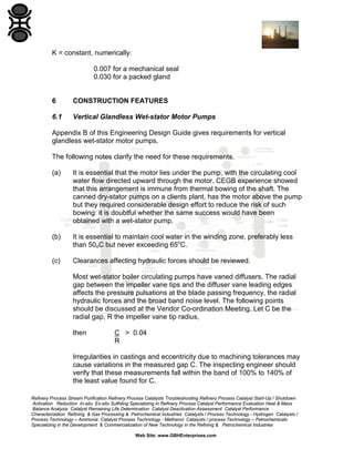K = constant, numerically:
0.007 for a mechanical seal
0.030 for a packed gland

6

CONSTRUCTION FEATURES

6.1

Vertical Glandless Wet-stator Motor Pumps

Appendix B of this Engineering Design Guide gives requirements for vertical
glandless wet-stator motor pumps.
The following notes clarify the need for these requirements.
(a)

It is essential that the motor lies under the pump, with the circulating cool
water flow directed upward through the motor. CEGB experience showed
that this arrangement is immune from thermal bowing of the shaft. The
canned dry-stator pumps on a clients plant, has the motor above the pump
but they required considerable design effort to reduce the risk of such
bowing: it is doubtful whether the same success would have been
obtained with a wet-stator pump.

(b)

It is essential to maintain cool water in the winding zone, preferably less
than 50oC but never exceeding 65oC.

(c)

Clearances affecting hydraulic forces should be reviewed.
Most wet-stator boiler circulating pumps have vaned diffusers. The radial
gap between the impeller vane tips and the diffuser vane leading edges
affects the pressure pulsations at the blade passing frequency, the radial
hydraulic forces and the broad band noise level. The following points
should be discussed at the Vendor Co-ordination Meeting. Let C be the
radial gap, R the impeller vane tip radius,
then

C > 0.04
R

Irregularities in castings and eccentricity due to machining tolerances may
cause variations in the measured gap C. The inspecting engineer should
verify that these measurements fall within the band of 100% to 140% of
the least value found for C.
Refinery Process Stream Purification Refinery Process Catalysts Troubleshooting Refinery Process Catalyst Start-Up / Shutdown
Activation Reduction In-situ Ex-situ Sulfiding Specializing in Refinery Process Catalyst Performance Evaluation Heat & Mass
Balance Analysis Catalyst Remaining Life Determination Catalyst Deactivation Assessment Catalyst Performance
Characterization Refining & Gas Processing & Petrochemical Industries Catalysts / Process Technology - Hydrogen Catalysts /
Process Technology – Ammonia Catalyst Process Technology - Methanol Catalysts / process Technology – Petrochemicals
Specializing in the Development & Commercialization of New Technology in the Refining & Petrochemical Industries
Web Site: www.GBHEnterprises.com

 