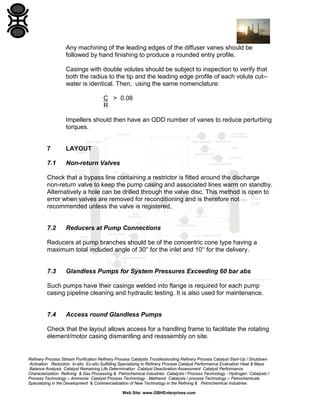 Any machining of the leading edges of the diffuser vanes should be
followed by hand finishing to produce a rounded entry profile.
Casings with double volutes should be subject to inspection to verify that
both the radius to the tip and the leading edge profile of each volute cut-water is identical. Then, using the same nomenclature:
C > 0.08
R
Impellers should then have an ODD number of vanes to reduce perturbing
torques.

7

LAYOUT

7.1

Non-return Valves

Check that a bypass line containing a restrictor is fitted around the discharge
non-return valve to keep the pump casing and associated lines warm on standby.
Alternatively a hole can be drilled through the valve disc. This method is open to
error when valves are removed for reconditioning and is therefore not
recommended unless the valve is registered.

7.2

Reducers at Pump Connections

Reducers at pump branches should be of the concentric cone type having a
maximum total included angle of 30° for the inlet and 10° for the delivery.

7.3

Glandless Pumps for System Pressures Exceeding 60 bar abs

Such pumps have their casings welded into flange is required for each pump
casing pipeline cleaning and hydraulic testing. It is also used for maintenance.

7.4

Access round Glandless Pumps

Check that the layout allows access for a handling frame to facilitate the rotating
element/motor casing dismantling and reassembly on site.

Refinery Process Stream Purification Refinery Process Catalysts Troubleshooting Refinery Process Catalyst Start-Up / Shutdown
Activation Reduction In-situ Ex-situ Sulfiding Specializing in Refinery Process Catalyst Performance Evaluation Heat & Mass
Balance Analysis Catalyst Remaining Life Determination Catalyst Deactivation Assessment Catalyst Performance
Characterization Refining & Gas Processing & Petrochemical Industries Catalysts / Process Technology - Hydrogen Catalysts /
Process Technology – Ammonia Catalyst Process Technology - Methanol Catalysts / process Technology – Petrochemicals
Specializing in the Development & Commercialization of New Technology in the Refining & Petrochemical Industries
Web Site: www.GBHEnterprises.com

 