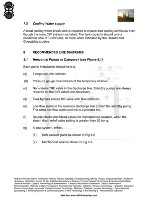 7.5

Cooling Water supply

A local cooling water break tank is required to ensure that cooling continues even
though the main CW system has failed; The tank capacity should give a
residence time of 10 minutes, or more when indicated by the Hazard and
Operability studies.

8

RECOMMENDED LINE DIAGRAMS

8.1

Horizontal Pumps in Category I (see Figure 8.1)

Each pump installation should have a:
(a)

Temporary inlet strainer.

(b)

Pressure gauge downstream of the temporary strainer.

(c)

Non-return (NR) valve in the discharge line. Standby pumps are always
required so that NR valves are necessary.

(d)

Flow bypass across NR valve with flow restrictor.

(e)

Low flow alarm in the common discharge line to start the standby pump.
The extra low flow alarm and trip is a process trip.

(f)

Double blocks and bleed valves for maintenance isolation, when the
steam drum relief valve setting is greater than 20 bar g.

(g)

A seal system, either:
(1)

Soft-packed gland as shown in Fig 8.2

(2)

Mechanical seal as shown in Fig 8.3

Refinery Process Stream Purification Refinery Process Catalysts Troubleshooting Refinery Process Catalyst Start-Up / Shutdown
Activation Reduction In-situ Ex-situ Sulfiding Specializing in Refinery Process Catalyst Performance Evaluation Heat & Mass
Balance Analysis Catalyst Remaining Life Determination Catalyst Deactivation Assessment Catalyst Performance
Characterization Refining & Gas Processing & Petrochemical Industries Catalysts / Process Technology - Hydrogen Catalysts /
Process Technology – Ammonia Catalyst Process Technology - Methanol Catalysts / process Technology – Petrochemicals
Specializing in the Development & Commercialization of New Technology in the Refining & Petrochemical Industries
Web Site: www.GBHEnterprises.com

 