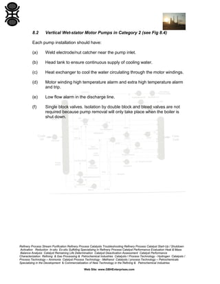 8.2

Vertical Wet-stator Motor Pumps in Category 2 (see Fig 8.4)

Each pump installation should have:
(a)

Weld electrode/nut catcher near the pump inlet.

(b)

Head tank to ensure continuous supply of cooling water.

(c)

Heat exchanger to cool the water circulating through the motor windings.

(d)

Motor winding high temperature alarm and extra high temperature alarm
and trip.

(e)

Low flow alarm in the discharge line.

(f)

Single block valves. Isolation by double block and bleed valves are not
required because pump removal will only take place when the boiler is
shut down.

Refinery Process Stream Purification Refinery Process Catalysts Troubleshooting Refinery Process Catalyst Start-Up / Shutdown
Activation Reduction In-situ Ex-situ Sulfiding Specializing in Refinery Process Catalyst Performance Evaluation Heat & Mass
Balance Analysis Catalyst Remaining Life Determination Catalyst Deactivation Assessment Catalyst Performance
Characterization Refining & Gas Processing & Petrochemical Industries Catalysts / Process Technology - Hydrogen Catalysts /
Process Technology – Ammonia Catalyst Process Technology - Methanol Catalysts / process Technology – Petrochemicals
Specializing in the Development & Commercialization of New Technology in the Refining & Petrochemical Industries
Web Site: www.GBHEnterprises.com

 