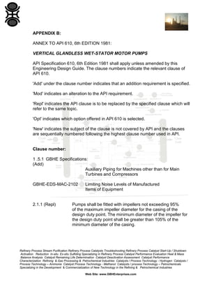 APPENDIX B:
ANNEX TO API 610, 6th EDITION 1981:
VERTICAL GLANDLESS WET-STATOR MOTOR PUMPS
API Specification 610, 6th Edition 1981 shall apply unless amended by this
Engineering Design Guide. The clause numbers indicate the relevant clause of
API 610.
'Add' under the clause number indicates that an addition requirement is specified.
'Mod' indicates an alteration to the API requirement.
'Repl' indicates the API clause is to be replaced by the specified clause which will
refer to the same topic.
'Opt' indicates which option offered in API 610 is selected.
'New' indicates the subject of the clause is not covered by API and the clauses
are sequentially numbered following the highest clause number used in API.

Clause number:
1 .5.1 GBHE Specifications:
(Add)
Auxiliary Piping for Machines other than for Main
Turbines and Compressors
GBHE-EDS-MAC-2102

2.1.1 (Repl)

Limiting Noise Levels of Manufactured
Items of Equipment

Pumps shall be fitted with impellers not exceeding 95%
of the maximum impeller diameter for the casing of the
design duty point. The minimum diameter of the impeller for
the design duty point shall be greater than 105% of the
minimum diameter of the casing.

Refinery Process Stream Purification Refinery Process Catalysts Troubleshooting Refinery Process Catalyst Start-Up / Shutdown
Activation Reduction In-situ Ex-situ Sulfiding Specializing in Refinery Process Catalyst Performance Evaluation Heat & Mass
Balance Analysis Catalyst Remaining Life Determination Catalyst Deactivation Assessment Catalyst Performance
Characterization Refining & Gas Processing & Petrochemical Industries Catalysts / Process Technology - Hydrogen Catalysts /
Process Technology – Ammonia Catalyst Process Technology - Methanol Catalysts / process Technology – Petrochemicals
Specializing in the Development & Commercialization of New Technology in the Refining & Petrochemical Industries
Web Site: www.GBHEnterprises.com

 