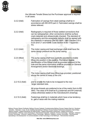 the Ultimate Tensile Stress but the Purchaser approval is required
in all cases.
2.2.2 (Add)

Fabrication of casings from steel castings shall be in
accordance with BS 4570 part 2. Fabricated casings shall be
stress relieved.

2.2.2 (Add)

Radiography is required of those welded connections that
can be radiographed, other connections shall be surface
crack detected and ultrasonically checked. The standard of
radiography and the acceptable defects shall be agreed with
the inspector in advance (Ref BS 5500: 1982 Clauses 5.6.4,
5.6.6 and 5.7 and ASME Code Section 8 Div 1 Appendix IV).

2.2.3 (Add)

The motor casing and heat exchanger shell shall have the
same design pressure as the pump casing.

2.2.5 (Mod)

The pump casing shall have eyebolts provided to enable
lifting into position in the pipeline. Permanent legible
identification of the thread shall be provided adjacent to the
hole and the same information shall be provided on General
Arrangement and/or Sectional drawings.

The motor casing shall have lifting lugs provided, positioned
above the centre of mass of the unit.

2.2.10.2 (Add)

and to enable the hole to be re-tapped to the next
larger standard size.
All screw threads are preferred to be of the metric form to BS
3643. The class of fit shall be 6 g (external) and 6H (internal)
unless otherwise stated on the manufacturer's drawings.

2.2.10.3 (Add)

Fastenings shall be in materials which have a low tendency
to gall or seize with the mating material.

Refinery Process Stream Purification Refinery Process Catalysts Troubleshooting Refinery Process Catalyst Start-Up / Shutdown
Activation Reduction In-situ Ex-situ Sulfiding Specializing in Refinery Process Catalyst Performance Evaluation Heat & Mass
Balance Analysis Catalyst Remaining Life Determination Catalyst Deactivation Assessment Catalyst Performance
Characterization Refining & Gas Processing & Petrochemical Industries Catalysts / Process Technology - Hydrogen Catalysts /
Process Technology – Ammonia Catalyst Process Technology - Methanol Catalysts / process Technology – Petrochemicals
Specializing in the Development & Commercialization of New Technology in the Refining & Petrochemical Industries
Web Site: www.GBHEnterprises.com

 