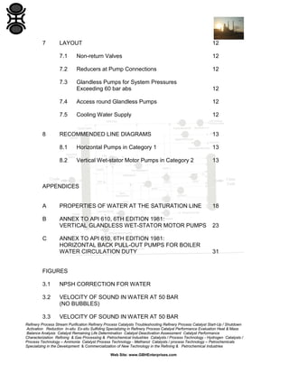 7

12

7.1

Non-return Valves

12

7.2

Reducers at Pump Connections

12

7.3

Glandless Pumps for System Pressures
Exceeding 60 bar abs

12

7.4

Access round Glandless Pumps

12

7.5

Cooling Water Supply

12

RECOMMENDED LINE DIAGRAMS

13

8.1

Horizontal Pumps in Category 1

13

8.2

8

LAYOUT

Vertical Wet-stator Motor Pumps in Category 2

13

APPENDICES

A

PROPERTIES OF WATER AT THE SATURATION LINE

18

B

ANNEX TO API 610, 6TH EDITION 1981:
VERTICAL GLANDLESS WET-STATOR MOTOR PUMPS

23

ANNEX TO API 610, 6TH EDITION 1981:
HORIZONTAL BACK PULL-OUT PUMPS FOR BOILER
WATER CIRCULATION DUTY

31

C

FIGURES
3.1

NPSH CORRECTION FOR WATER

3.2

VELOCITY OF SOUND IN WATER AT 50 BAR
(NO BUBBLES)

3.3

VELOCITY OF SOUND IN WATER AT 50 BAR

Refinery Process Stream Purification Refinery Process Catalysts Troubleshooting Refinery Process Catalyst Start-Up / Shutdown
Activation Reduction In-situ Ex-situ Sulfiding Specializing in Refinery Process Catalyst Performance Evaluation Heat & Mass
Balance Analysis Catalyst Remaining Life Determination Catalyst Deactivation Assessment Catalyst Performance
Characterization Refining & Gas Processing & Petrochemical Industries Catalysts / Process Technology - Hydrogen Catalysts /
Process Technology – Ammonia Catalyst Process Technology - Methanol Catalysts / process Technology – Petrochemicals
Specializing in the Development & Commercialization of New Technology in the Refining & Petrochemical Industries
Web Site: www.GBHEnterprises.com

 