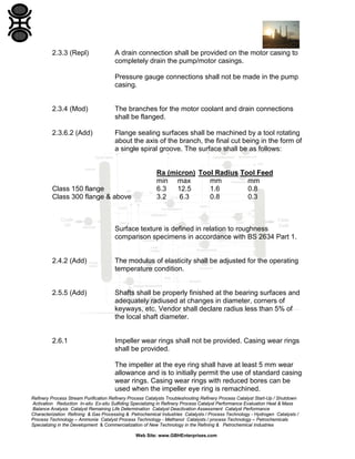 2.3.3 (Repl)

A drain connection shall be provided on the motor casing to
completely drain the pump/motor casings.
Pressure gauge connections shall not be made in the pump
casing.

2.3.4 (Mod)

The branches for the motor coolant and drain connections
shall be flanged.

2.3.6.2 (Add)

Flange sealing surfaces shall be machined by a tool rotating
about the axis of the branch, the final cut being in the form of
a single spiral groove. The surface shall be as follows:

Class 150 flange
Class 300 flange & above

Ra (micron) Tool Radius Tool Feed
min max
mm
mm
6.3
12.5
1.6
0.8
3.2
6.3
0.8
0.3

Surface texture is defined in relation to roughness
comparison specimens in accordance with BS 2634 Part 1.

2.4.2 (Add)

The modulus of elasticity shall be adjusted for the operating
temperature condition.

2.5.5 (Add)

Shafts shall be properly finished at the bearing surfaces and
adequately radiused at changes in diameter, corners of
keyways, etc. Vendor shall declare radius less than 5% of
the local shaft diameter.

2.6.1

Impeller wear rings shall not be provided. Casing wear rings
shall be provided.
The impeller at the eye ring shall have at least 5 mm wear
allowance and is to initially permit the use of standard casing
wear rings. Casing wear rings with reduced bores can be
used when the impeller eye ring is remachined.

Refinery Process Stream Purification Refinery Process Catalysts Troubleshooting Refinery Process Catalyst Start-Up / Shutdown
Activation Reduction In-situ Ex-situ Sulfiding Specializing in Refinery Process Catalyst Performance Evaluation Heat & Mass
Balance Analysis Catalyst Remaining Life Determination Catalyst Deactivation Assessment Catalyst Performance
Characterization Refining & Gas Processing & Petrochemical Industries Catalysts / Process Technology - Hydrogen Catalysts /
Process Technology – Ammonia Catalyst Process Technology - Methanol Catalysts / process Technology – Petrochemicals
Specializing in the Development & Commercialization of New Technology in the Refining & Petrochemical Industries
Web Site: www.GBHEnterprises.com

 