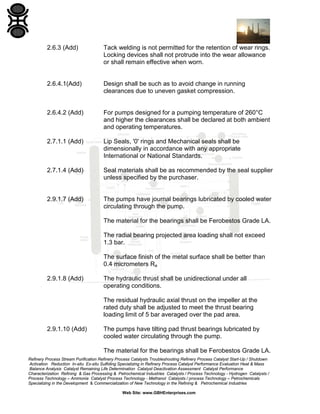 2.6.3 (Add)

Tack welding is not permitted for the retention of wear rings.
Locking devices shall not protrude into the wear allowance
or shall remain effective when worn.

2.6.4.1(Add)

Design shall be such as to avoid change in running
clearances due to uneven gasket compression.

2.6.4.2 (Add)

For pumps designed for a pumping temperature of 260°C
and higher the clearances shall be declared at both ambient
and operating temperatures.

2.7.1.1 (Add)

Lip Seals, '0' rings and Mechanical seals shall be
dimensionally in accordance with any appropriate
International or National Standards.

2.7.1.4 (Add)

Seal materials shall be as recommended by the seal supplier
unless specified by the purchaser.

2.9.1.7 (Add)

The pumps have journal bearings lubricated by cooled water
circulating through the pump.
The material for the bearings shall be Ferobestos Grade LA.
The radial bearing projected area loading shall not exceed
1.3 bar.
The surface finish of the metal surface shall be better than
0.4 micrometers Ra

2.9.1.8 (Add)

The hydraulic thrust shall be unidirectional under all
operating conditions.
The residual hydraulic axial thrust on the impeller at the
rated duty shall be adjusted to meet the thrust bearing
loading limit of 5 bar averaged over the pad area.

2.9.1.10 (Add)

The pumps have tilting pad thrust bearings lubricated by
cooled water circulating through the pump.
The material for the bearings shall be Ferobestos Grade LA.

Refinery Process Stream Purification Refinery Process Catalysts Troubleshooting Refinery Process Catalyst Start-Up / Shutdown
Activation Reduction In-situ Ex-situ Sulfiding Specializing in Refinery Process Catalyst Performance Evaluation Heat & Mass
Balance Analysis Catalyst Remaining Life Determination Catalyst Deactivation Assessment Catalyst Performance
Characterization Refining & Gas Processing & Petrochemical Industries Catalysts / Process Technology - Hydrogen Catalysts /
Process Technology – Ammonia Catalyst Process Technology - Methanol Catalysts / process Technology – Petrochemicals
Specializing in the Development & Commercialization of New Technology in the Refining & Petrochemical Industries
Web Site: www.GBHEnterprises.com

 