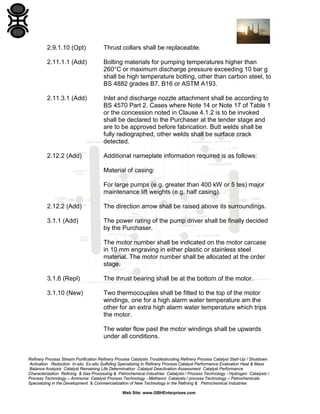 2.9.1.10 (Opt)

Thrust collars shall be replaceable.

2.11.1.1 (Add)

Bolting materials for pumping temperatures higher than
260°C or maximum discharge pressure exceeding 10 bar g
shall be high temperature bolting, other than carbon steel, to
BS 4882 grades B7, B16 or ASTM A193.

2.11.3.1 (Add)

Inlet and discharge nozzle attachment shall be according to
BS 4570 Part 2. Cases where Note 14 or Note 17 of Table 1
or the concession noted in Clause 4.1.2 is to be invoked
shall be declared to the Purchaser at the tender stage and
are to be approved before fabrication. Butt welds shall be
fully radiographed, other welds shall be surface crack
detected.

2.12.2 (Add)

Additional nameplate information required is as follows:
Material of casing:
For large pumps (e.g. greater than 400 kW or 5 tes) major
maintenance lift weights (e.g. half casing).

2.12.2 (Add)

The direction arrow shall be raised above its surroundings.

3.1.1 (Add)

The power rating of the pump driver shall be finally decided
by the Purchaser.
The motor number shall be indicated on the motor carcase
in 10 mm engraving in either plastic or stainless steel
material. The motor number shall be allocated at the order
stage.

3.1.6 (Repl)

The thrust bearing shall be at the bottom of the motor.

3.1.10 (New)

Two thermocouples shall be fitted to the top of the motor
windings, one for a high alarm water temperature am the
other for an extra high alarm water temperature which trips
the motor.
The water flow past the motor windings shall be upwards
under all conditions.

Refinery Process Stream Purification Refinery Process Catalysts Troubleshooting Refinery Process Catalyst Start-Up / Shutdown
Activation Reduction In-situ Ex-situ Sulfiding Specializing in Refinery Process Catalyst Performance Evaluation Heat & Mass
Balance Analysis Catalyst Remaining Life Determination Catalyst Deactivation Assessment Catalyst Performance
Characterization Refining & Gas Processing & Petrochemical Industries Catalysts / Process Technology - Hydrogen Catalysts /
Process Technology – Ammonia Catalyst Process Technology - Methanol Catalysts / process Technology – Petrochemicals
Specializing in the Development & Commercialization of New Technology in the Refining & Petrochemical Industries
Web Site: www.GBHEnterprises.com

 