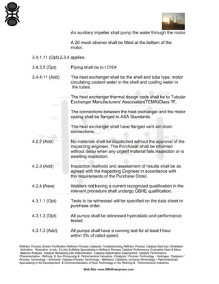 An auxiliary impeller shall pump the water through the motor.
A 20 mesh strainer shall be fitted at the bottom of the
motor.
3.4.1.11 (Opt) 2.3.4 applies.
3.4.3.5 (Opt)

Piping shall be to I 0104

3.4.4.11 (Add)

The heat exchanger shall be the shell and tube type; motor
circulating coolant water in the shell and cooling water in
the tubes.
The heat exchanger thermal design code shall be to Tubular
Exchanger Manufacturers' Association(TEMA)Class 'R'.
The connections between the heat exchanger and the motor
casing shall be flanged to ASA Standards.
The heat exchanger shall have flanged vent am drain
connections.

4.2.2 (Add)

No materials shall be dispatched without the approval of the
inspecting engineer. The Purchaser shall be informed
without delay when any urgent material fails inspection or is
awaiting inspection.

4.2.3 (Add)

Inspection methods and assessment of results shall be as
agreed with the Inspecting Engineer in accordance with
the requirements of the Purchase Order.

4.2.4 (New)

Welders not having a current recognized qualification in the
relevant procedure shall undergo GBHE qualification.

4.3.1.1 (Opt)

Tests to be witnessed will be specified on the data sheet or
purchase order.

4.3.1.3 (Opt)

All pumps shall be witnessed hydrostatic and performance
tested.

4.3.1.3 (Add)

All pumps shall have a running test for at least I hour
within 5% of rated speed.

Refinery Process Stream Purification Refinery Process Catalysts Troubleshooting Refinery Process Catalyst Start-Up / Shutdown
Activation Reduction In-situ Ex-situ Sulfiding Specializing in Refinery Process Catalyst Performance Evaluation Heat & Mass
Balance Analysis Catalyst Remaining Life Determination Catalyst Deactivation Assessment Catalyst Performance
Characterization Refining & Gas Processing & Petrochemical Industries Catalysts / Process Technology - Hydrogen Catalysts /
Process Technology – Ammonia Catalyst Process Technology - Methanol Catalysts / process Technology – Petrochemicals
Specializing in the Development & Commercialization of New Technology in the Refining & Petrochemical Industries
Web Site: www.GBHEnterprises.com

 