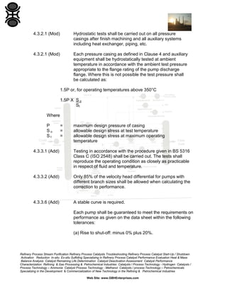 4.3.2.1 (Mod)

Hydrostatic tests shall be carried out on all pressure
casings after finish machining and all auxiliary systems
including heat exchanger, piping, etc.

4.3.2.1 (Mod)

Each pressure casing as defined in Clause 4 and auxiliary
equipment shall be hydrostatically tested at ambient
temperature in accordance with the ambient test pressure
appropriate to the flange rating of the pump discharge
flange. Where this is not possible the test pressure shall
be calculated as:
1.5P or, for operating temperatures above 350°C
1.5P X S o
St

Where
P
So
St

=
=
=

maximum design pressure of casing
allowable design stress at test temperature
allowable design stress at maximum operating
temperature

4.3.3.1 (Add)

Testing in accordance with the procedure given in BS 5316
Class C (ISO 2548) shall be carried out. The tests shall
reproduce the operating condition as closely as practicable
in respect of fluid and temperature.

4.3.3.2 (Add)

Only 85% of the velocity head differential for pumps with
different branch sizes shall be allowed when calculating the
correction to performance.

4.3.3.6 (Add)

A stable curve is required.
Each pump shall be guaranteed to meet the requirements on
performance as given on the data sheet within the following
tolerances:
(a) Rise to shut-off: minus 0% plus 20%.

Refinery Process Stream Purification Refinery Process Catalysts Troubleshooting Refinery Process Catalyst Start-Up / Shutdown
Activation Reduction In-situ Ex-situ Sulfiding Specializing in Refinery Process Catalyst Performance Evaluation Heat & Mass
Balance Analysis Catalyst Remaining Life Determination Catalyst Deactivation Assessment Catalyst Performance
Characterization Refining & Gas Processing & Petrochemical Industries Catalysts / Process Technology - Hydrogen Catalysts /
Process Technology – Ammonia Catalyst Process Technology - Methanol Catalysts / process Technology – Petrochemicals
Specializing in the Development & Commercialization of New Technology in the Refining & Petrochemical Industries
Web Site: www.GBHEnterprises.com

 