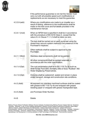 If the performance guarantee is not met the Vendor must
carry out with all possible speed such modifications or
replacements as are necessary to meet the guarantee.
4.3.3.9 (add)

Where any modifications are made to an impeller as a
result of testing, reference to the modifications shall be
made on the test curve and full details provided in the
maintenance manual.

4.3.4.1 (mod)

When an NPSH test is specified it shall be in accordance
with the procedure of BS 5316 Class C, except that the
value of x in Clause 7.1.1.2 shall be taken as zero.
The test shall be carried out on each pump-set using the
closed loop vacuum system method in the presence of the
Purchaser's Inspector.
Other methods shall be subject to approval by the
Purchaser.

4.4.1.1 (Mod)

Stainless steel components shall not be painted.
All other components shall be painted externally in
accordance with the order specification.

4.4.1.4 (Opt)

The rust preventative shall be to BS 1133 Tp 2b such as
Shell 'Ensis' Fluid SDC (formerly 256) or Esso 'Rustban' 392
Water Displacing Preservatives.

4.4.1.6 (Opt)

Closures shall be waterproof, sealed and remain in place
under transport, storage and construction site conditions.

4.4.3 (Add)

All exposed non stainless machined surfaces shall be coated
with grease to BS 1133 Tp 4a and wrapped with grease
resisting paper or wrapped with grease impregnated tape.

4.4.5 (Add)

and Purchase Order Number.

4.4.6

Delete

Refinery Process Stream Purification Refinery Process Catalysts Troubleshooting Refinery Process Catalyst Start-Up / Shutdown
Activation Reduction In-situ Ex-situ Sulfiding Specializing in Refinery Process Catalyst Performance Evaluation Heat & Mass
Balance Analysis Catalyst Remaining Life Determination Catalyst Deactivation Assessment Catalyst Performance
Characterization Refining & Gas Processing & Petrochemical Industries Catalysts / Process Technology - Hydrogen Catalysts /
Process Technology – Ammonia Catalyst Process Technology - Methanol Catalysts / process Technology – Petrochemicals
Specializing in the Development & Commercialization of New Technology in the Refining & Petrochemical Industries
Web Site: www.GBHEnterprises.com

 