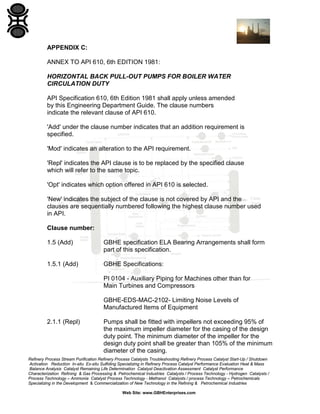 APPENDIX C:
ANNEX TO API 610, 6th EDITION 1981:
HORIZONTAL BACK PULL-OUT PUMPS FOR BOILER WATER
CIRCULATION DUTY
API Specification 610, 6th Edition 1981 shall apply unless amended
by this Engineering Department Guide. The clause numbers
indicate the relevant clause of API 610.
'Add' under the clause number indicates that an addition requirement is
specified.
'Mod' indicates an alteration to the API requirement.
'Repl' indicates the API clause is to be replaced by the specified clause
which will refer to the same topic.
'Opt' indicates which option offered in API 610 is selected.
'New' indicates the subject of the clause is not covered by API and the
clauses are sequentially numbered following the highest clause number used
in API.
Clause number:
1.5 (Add)

GBHE specification ELA Bearing Arrangements shall form
part of this specification.

1.5.1 (Add)

GBHE Specifications:
PI 0104 - Auxiliary Piping for Machines other than for
Main Turbines and Compressors
GBHE-EDS-MAC-2102- Limiting Noise Levels of
Manufactured Items of Equipment

2.1.1 (Repl)

Pumps shall be fitted with impellers not exceeding 95% of
the maximum impeller diameter for the casing of the design
duty point. The minimum diameter of the impeller for the
design duty point shall be greater than 105% of the minimum
diameter of the casing.

Refinery Process Stream Purification Refinery Process Catalysts Troubleshooting Refinery Process Catalyst Start-Up / Shutdown
Activation Reduction In-situ Ex-situ Sulfiding Specializing in Refinery Process Catalyst Performance Evaluation Heat & Mass
Balance Analysis Catalyst Remaining Life Determination Catalyst Deactivation Assessment Catalyst Performance
Characterization Refining & Gas Processing & Petrochemical Industries Catalysts / Process Technology - Hydrogen Catalysts /
Process Technology – Ammonia Catalyst Process Technology - Methanol Catalysts / process Technology – Petrochemicals
Specializing in the Development & Commercialization of New Technology in the Refining & Petrochemical Industries
Web Site: www.GBHEnterprises.com

 
