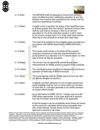 2.1.4 (Add)

The (NPSH)R shall be adequate to ensure that cavitation
does not affect long term satisfactory operation at any flow
between the minimum flow specified by the Vendor and the
maximum specified by Purchaser.

2.1.7 (Repl)

A stable curve is required, the shape of the head/flow curve
at all flows greater than the Vendor's declared minimum flow
shall be such that an increase in flow by an amount
equivalent to 1% of the rated flow results in a fall in head
by an amount not less than 0.1% of the rated head and the
head rise to shut off shall be at least 25% rated head.

2.1.9 (Repl)

The noise level emitted by the complete pump-set shall be in
accordance with GBHEI Specification GBHE-EDS-MAC2102.

2.1.9 (Add)

The Vendor shall include in his tender for any special
measures necessary to meet this requirement when the
pump is driven by a standard T.E.F.C electric motor (or other
type of driver as may be specified).

2.1.9 (Repl)

The Vendor may be required to provide actual noise
measurements on similar pumps in support of his proposals.

2.1.21 (New)

The centrifugal pumps require to be designed for continuous
operation at rated duty of 8000 hours/year.

2.2.1 (Repl)

The pump casings shall be radially split and have top inlet/
top delivery flanged connections.

2.2.2 (Mod)

A specific corrosion allowance is not normally required but
pump materials shall be such as not to suffer (a) corrosion
of more than 0.1 mm/year generally or (b) visible corrosion
or erosion effects locally.

2.2.2 (Mod)

As an alternative to ASME VIII Div 1 design may be to BS
5500 where appropriate. In this case approval is required
from the Purchaser where BS 5500 is not applicable.
Empirical designs may be acceptable where these are based
on the maximum calculated stress being not greater than
25% of the Ultimate Tensile Stress but the Purchaser's
approval is required in all cases.

Refinery Process Stream Purification Refinery Process Catalysts Troubleshooting Refinery Process Catalyst Start-Up / Shutdown
Activation Reduction In-situ Ex-situ Sulfiding Specializing in Refinery Process Catalyst Performance Evaluation Heat & Mass
Balance Analysis Catalyst Remaining Life Determination Catalyst Deactivation Assessment Catalyst Performance
Characterization Refining & Gas Processing & Petrochemical Industries Catalysts / Process Technology - Hydrogen Catalysts /
Process Technology – Ammonia Catalyst Process Technology - Methanol Catalysts / process Technology – Petrochemicals
Specializing in the Development & Commercialization of New Technology in the Refining & Petrochemical Industries
Web Site: www.GBHEnterprises.com

 