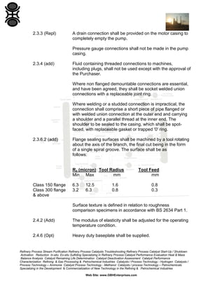 2.3.3 (Repl)

A drain connection shall be provided on the motor casing to
completely empty the pump.
Pressure gauge connections shall not be made in the pump
casing.

2.3.4 (add)

Fluid containing threaded connections to machines,
including plugs, shall not be used except with the approval of
the Purchaser.
Where non flanged demountable connections are essential,
and have been agreed, they shall be socket welded union
connections with a replaceable joint ring.
Where welding or a studded connection is impractical, the
connection shall comprise a short piece of pipe flanged or
with welded union connection at the outer end and carrying
a shoulder and a parallel thread at the inner end. The
shoulder to be sealed to the casing, which shall be spotfaced, with replaceable gasket or trapped '0' ring.

2.3.6.2 (add)

Flange sealing surfaces shall be machined by a tool rotating
about the axis of the branch, the final cut being in the form
of a single spiral groove. The surface shall be as
follows:

Ra (micron) Tool Radius
Min Max
mm
Class 150 flange
Class 300 flange
& above

6.3
3.2

12.5
6.3

Tool Feed
mm

1.6
0.8

0.8
0.3

Surface texture is defined in relation to roughness
comparison specimens in accordance with BS 2634 Part 1.
2.4.2 (Add)

The modulus of elasticity shall be adjusted for the operating
temperature condition.

2.4.6 (Opt)

Heavy duty baseplate shall be supplied.

Refinery Process Stream Purification Refinery Process Catalysts Troubleshooting Refinery Process Catalyst Start-Up / Shutdown
Activation Reduction In-situ Ex-situ Sulfiding Specializing in Refinery Process Catalyst Performance Evaluation Heat & Mass
Balance Analysis Catalyst Remaining Life Determination Catalyst Deactivation Assessment Catalyst Performance
Characterization Refining & Gas Processing & Petrochemical Industries Catalysts / Process Technology - Hydrogen Catalysts /
Process Technology – Ammonia Catalyst Process Technology - Methanol Catalysts / process Technology – Petrochemicals
Specializing in the Development & Commercialization of New Technology in the Refining & Petrochemical Industries
Web Site: www.GBHEnterprises.com

 