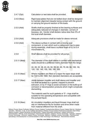 2.4.7 (Opt)

Calculation or test data shall be provided.

2.4.8 (New)

Rigid base-plates that are not bolted down shall be designed
to maintain alignment despite losing contact with the ground
or carrying the ground reaction of the loads.

2.5.5 (Add)

Shafts shall be properly finished at the bearing surfaces and
adequately radiused at changes in diameter, corners of
keyways, etc. Vendor shall declare radius less than 5% of
the local shaft diameter.

2.5.6 (Add)

Adequate provisions shall be made for sleeve removal.

2.5.6 (Add)

The sleeve surface in contact with a moving seal
component, or over which such a component has to pass
during assembly, shall have a surface finish of 0.2 to 0.4
micrometers Ra.

2.5.8

Shaft sleeves shall be provided for all pumps.

2.5.11 (Mod)

The diameter of the shaft sleeve in contact with mechanical
seals should be a preferred metric diameter from the range:
24, 28, 33, 38, 43, 45, 50, 55, 60, 65, 70, 80, 90, 100, 1l0,
120, 130, 140, 150, 160, 180, 200.

2.5.15 (New)

Where impellers are fitted on a taper the taper slope shall
be 7/24 to BS 1660. Non standard diameters are acceptable.

2.5.17 (New)

Joints between impeller and shaft sleeve and impeller and
nut shall be sealed by a gasket, trapped to prevent
extrusion, or by '0' rings to avoid corrosion or the build-up of
corrosion or decomposition products which might complicate
dismantling.
The material used for such gaskets or '0' - rings shall be
suitable for the operating temperature and compatible with
the pumped liquid.

2.5.18 (New)

Air circulation impellers and liquid thrower rings shall not
rely on interference fits for location and drive when made
from material different from the shaft.

Refinery Process Stream Purification Refinery Process Catalysts Troubleshooting Refinery Process Catalyst Start-Up / Shutdown
Activation Reduction In-situ Ex-situ Sulfiding Specializing in Refinery Process Catalyst Performance Evaluation Heat & Mass
Balance Analysis Catalyst Remaining Life Determination Catalyst Deactivation Assessment Catalyst Performance
Characterization Refining & Gas Processing & Petrochemical Industries Catalysts / Process Technology - Hydrogen Catalysts /
Process Technology – Ammonia Catalyst Process Technology - Methanol Catalysts / process Technology – Petrochemicals
Specializing in the Development & Commercialization of New Technology in the Refining & Petrochemical Industries
Web Site: www.GBHEnterprises.com

 