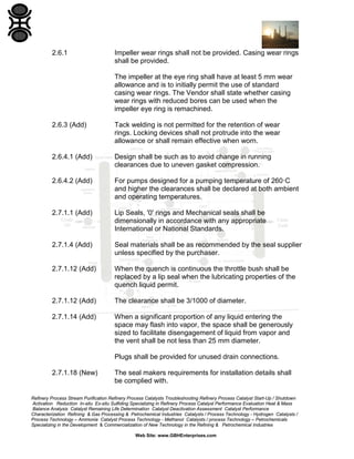 2.6.1

Impeller wear rings shall not be provided. Casing wear rings
shall be provided.
The impeller at the eye ring shall have at least 5 mm wear
allowance and is to initially permit the use of standard
casing wear rings. The Vendor shall state whether casing
wear rings with reduced bores can be used when the
impeller eye ring is remachined.

2.6.3 (Add)

Tack welding is not permitted for the retention of wear
rings. Locking devices shall not protrude into the wear
allowance or shall remain effective when worn.

2.6.4.1 (Add)

Design shall be such as to avoid change in running
clearances due to uneven gasket compression.

2.6.4.2 (Add)

For pumps designed for a pumping temperature of 260·C
and higher the clearances shall be declared at both ambient
and operating temperatures.

2.7.1.1 (Add)

Lip Seals, '0' rings and Mechanical seals shall be
dimensionally in accordance with any appropriate
International or National Standards.

2.7.1.4 (Add)

Seal materials shall be as recommended by the seal supplier
unless specified by the purchaser.

2.7.1.12 (Add)

When the quench is continuous the throttle bush shall be
replaced by a lip seal when the lubricating properties of the
quench liquid permit.

2.7.1.12 (Add)

The clearance shall be 3/1000 of diameter.

2.7.1.14 (Add)

When a significant proportion of any liquid entering the
space may flash into vapor, the space shall be generously
sized to facilitate disengagement of liquid from vapor and
the vent shall be not less than 25 mm diameter.
Plugs shall be provided for unused drain connections.

2.7.1.18 (New)

The seal makers requirements for installation details shall
be complied with.

Refinery Process Stream Purification Refinery Process Catalysts Troubleshooting Refinery Process Catalyst Start-Up / Shutdown
Activation Reduction In-situ Ex-situ Sulfiding Specializing in Refinery Process Catalyst Performance Evaluation Heat & Mass
Balance Analysis Catalyst Remaining Life Determination Catalyst Deactivation Assessment Catalyst Performance
Characterization Refining & Gas Processing & Petrochemical Industries Catalysts / Process Technology - Hydrogen Catalysts /
Process Technology – Ammonia Catalyst Process Technology - Methanol Catalysts / process Technology – Petrochemicals
Specializing in the Development & Commercialization of New Technology in the Refining & Petrochemical Industries
Web Site: www.GBHEnterprises.com

 